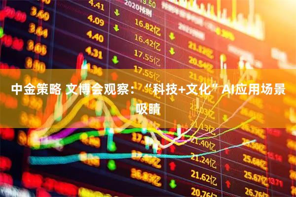 中金策略 文博会观察：“科技+文化”AI应用场景吸睛