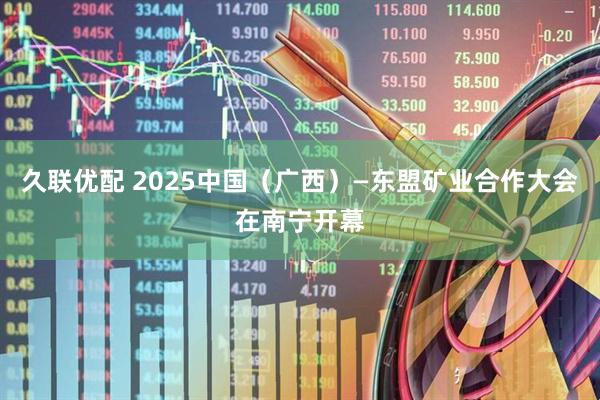 久联优配 2025中国（广西）—东盟矿业合作大会在南宁开幕