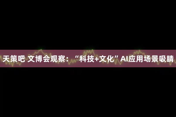 天策吧 文博会观察：“科技+文化”AI应用场景吸睛