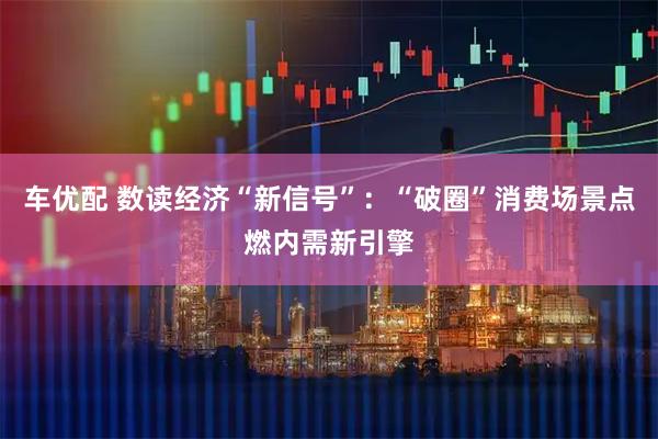 车优配 数读经济“新信号”：“破圈”消费场景点燃内需新引擎