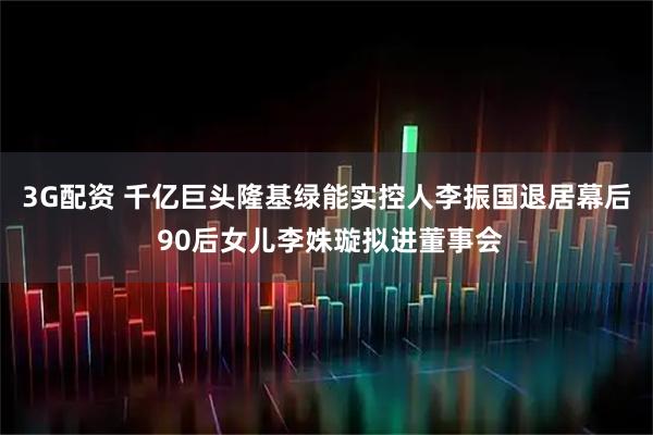 3G配资 千亿巨头隆基绿能实控人李振国退居幕后 90后女儿李姝璇拟进董事会