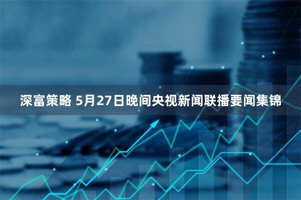 深富策略 5月27日晚间央视新闻联播要闻集锦