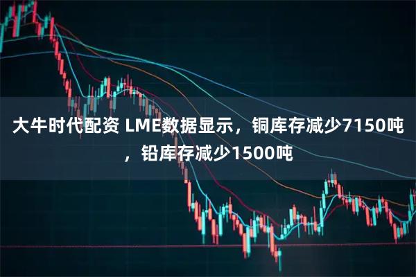 大牛时代配资 LME数据显示，铜库存减少7150吨，铅库存减少1500吨