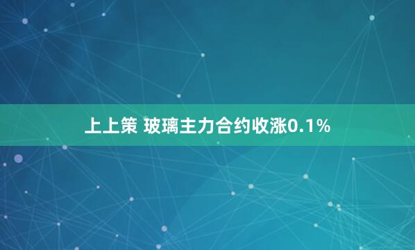 上上策 玻璃主力合约收涨0.1%