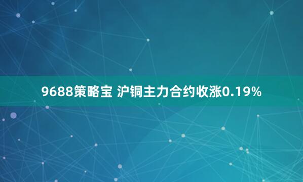 9688策略宝 沪铜主力合约收涨0.19%