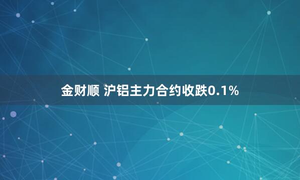 金财顺 沪铝主力合约收跌0.1%
