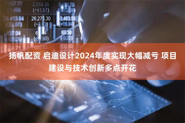 扬帆配资 启迪设计2024年度实现大幅减亏 项目建设与技术创新多点开花