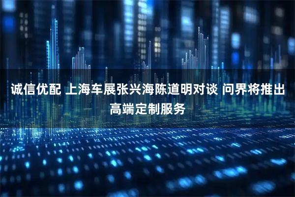 诚信优配 上海车展张兴海陈道明对谈 问界将推出高端定制服务