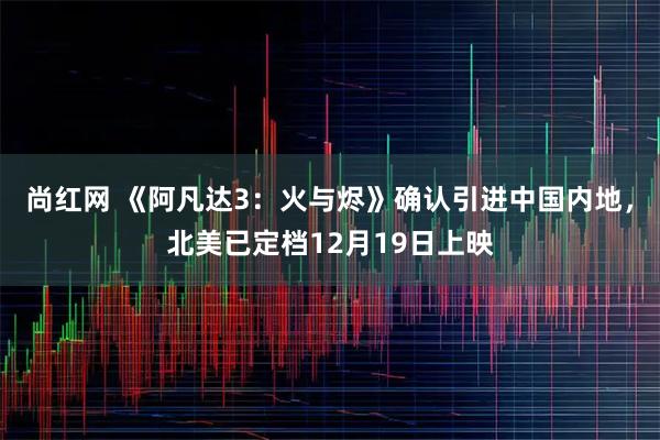 尚红网 《阿凡达3：火与烬》确认引进中国内地，北美已定档12月19日上映