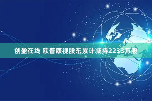 创盈在线 欧普康视股东累计减持2233万股