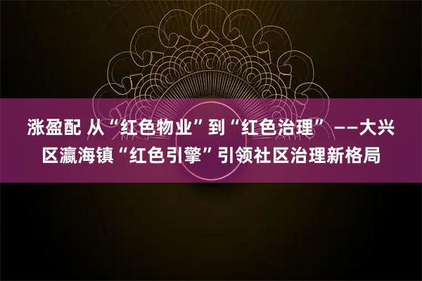 涨盈配 从“红色物业”到“红色治理” ——大兴区瀛海镇“红色引擎”引领社区治理新格局