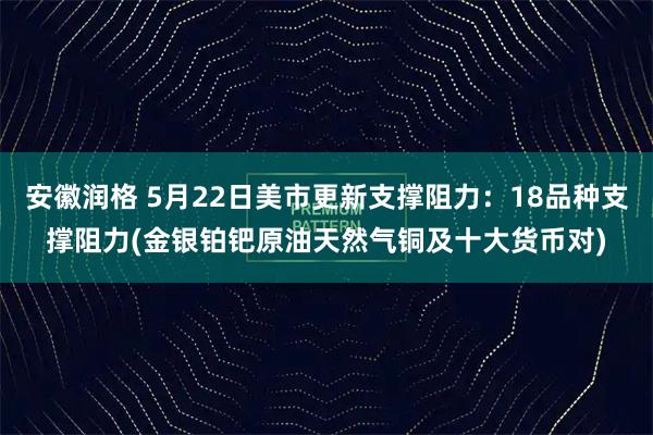 安徽润格 5月22日美市更新支撑阻力：18品种支撑阻力(金银铂钯原油天然气铜及十大货币对)