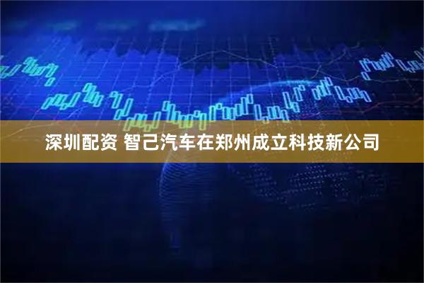 深圳配资 智己汽车在郑州成立科技新公司