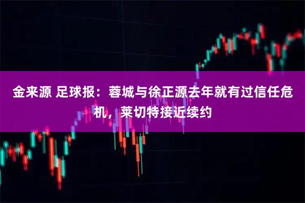 金来源 足球报：蓉城与徐正源去年就有过信任危机，莱切特接近续约