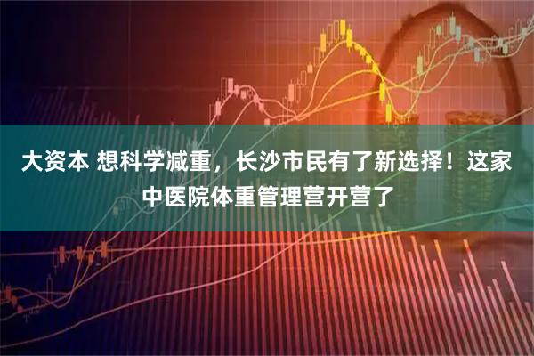 大资本 想科学减重，长沙市民有了新选择！这家中医院体重管理营开营了