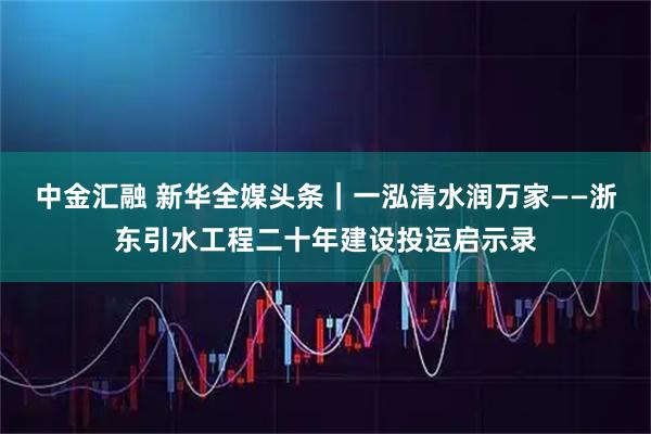 中金汇融 新华全媒头条｜一泓清水润万家——浙东引水工程二十年建设投运启示录