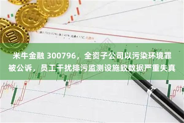 米牛金融 300796，全资子公司以污染环境罪被公诉，员工干扰排污监测设施致数据严重失真