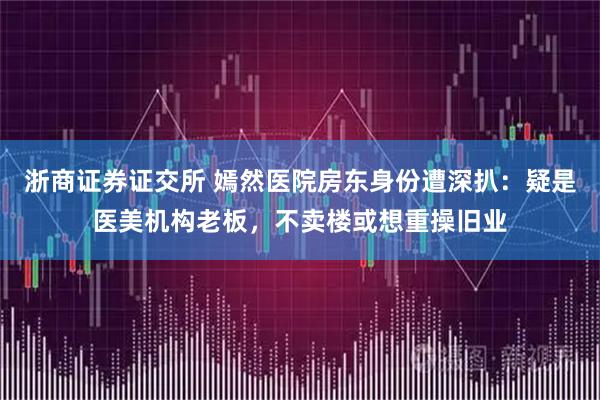 浙商证券证交所 嫣然医院房东身份遭深扒：疑是医美机构老板，不卖楼或想重操旧业