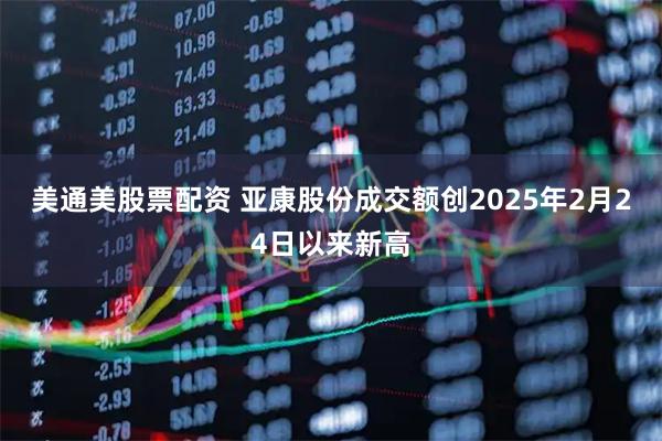 美通美股票配资 亚康股份成交额创2025年2月24日以来新高