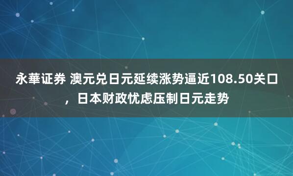 永華证券 澳元兑日元延续涨势逼近108.50关口，日本财政忧虑压制日元走势